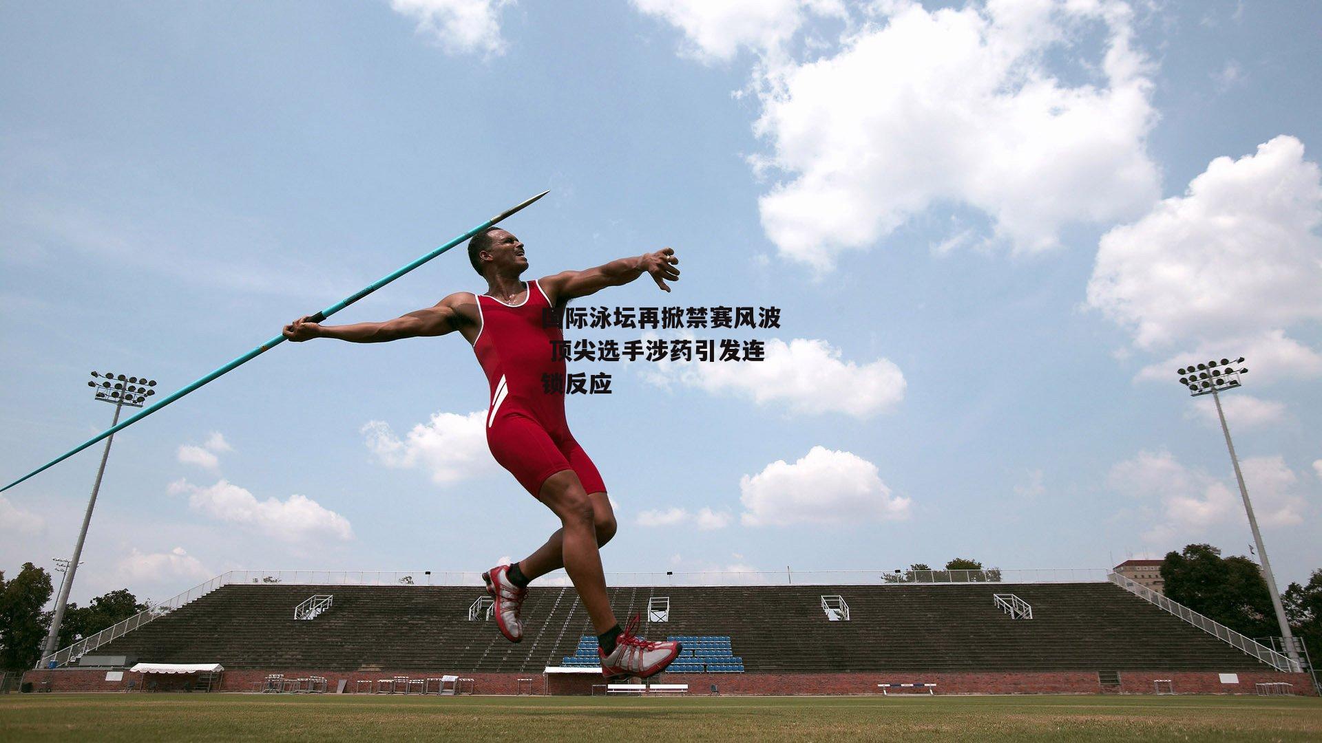 国际泳坛再掀禁赛风波 顶尖选手涉药引发连锁反应