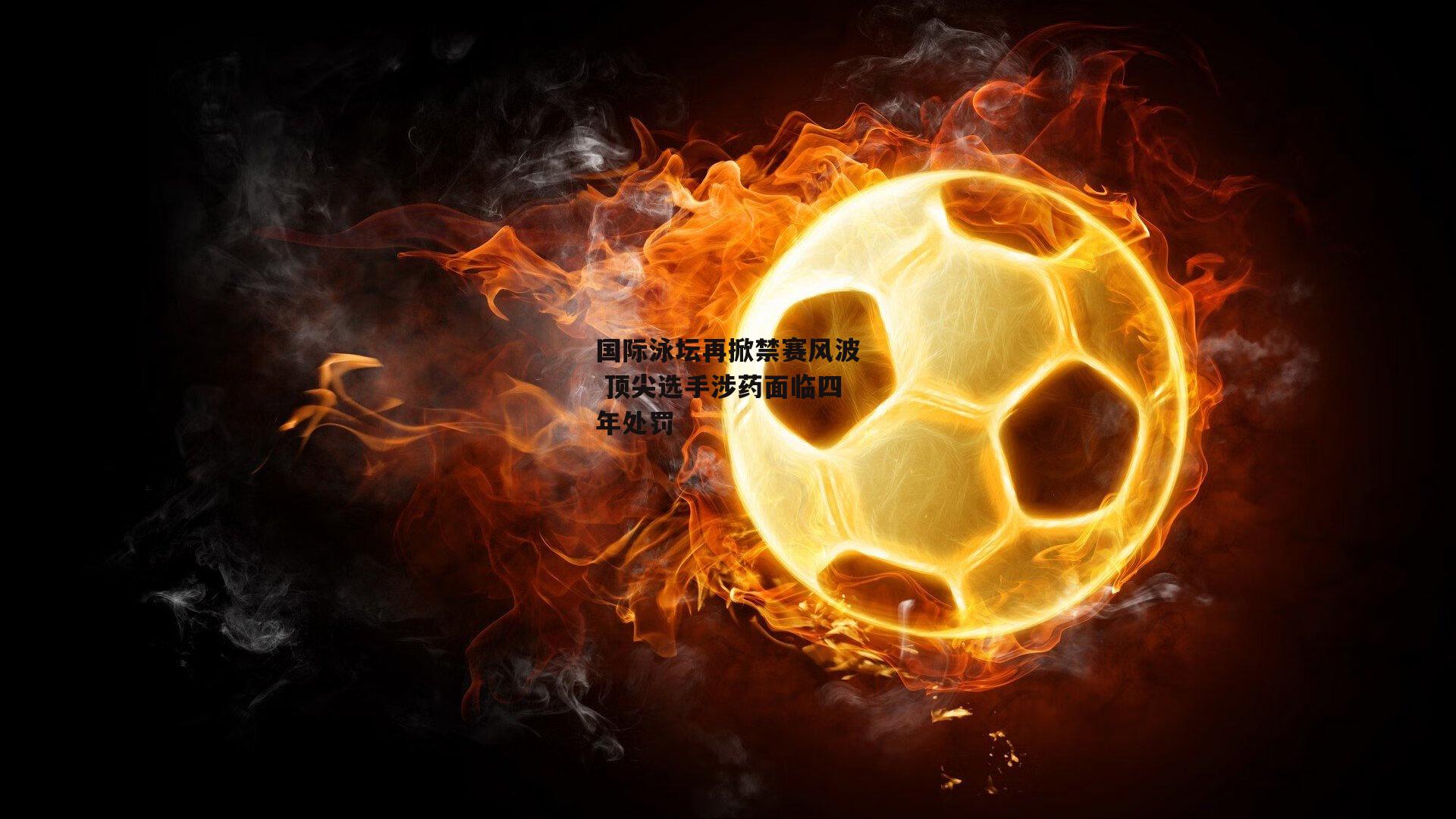 国际泳坛再掀禁赛风波 顶尖选手涉药面临四年处罚
